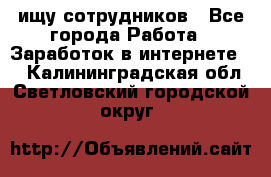 ищу сотрудников - Все города Работа » Заработок в интернете   . Калининградская обл.,Светловский городской округ 